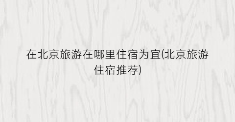 在北京旅游在哪里住宿为宜(北京旅游住宿推荐)
