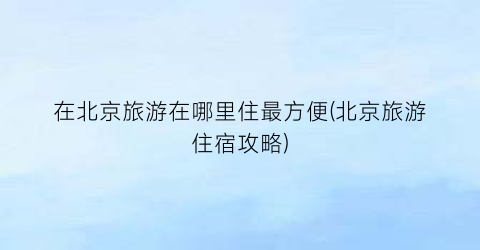 在北京旅游在哪里住最方便(北京旅游住宿攻略)