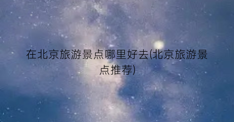 在北京旅游景点哪里好去(北京旅游景点推荐)