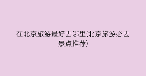 在北京旅游最好去哪里(北京旅游必去景点推荐)