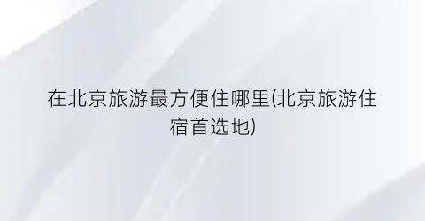 在北京旅游最方便住哪里(北京旅游住宿首选地)