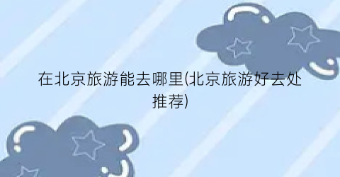 在北京旅游能去哪里(北京旅游好去处推荐)