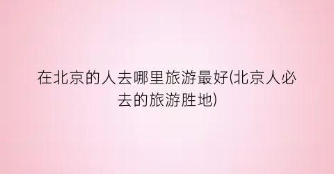 在北京的人去哪里旅游最好(北京人必去的旅游胜地)