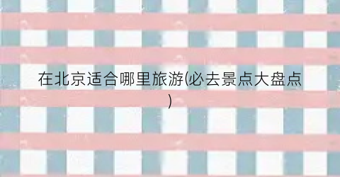 在北京适合哪里旅游(必去景点大盘点)