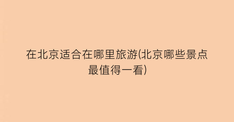 在北京适合在哪里旅游(北京哪些景点最值得一看)