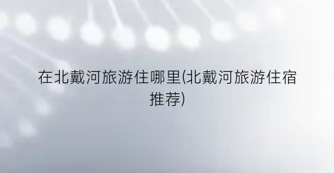 在北戴河旅游住哪里(北戴河旅游住宿推荐)