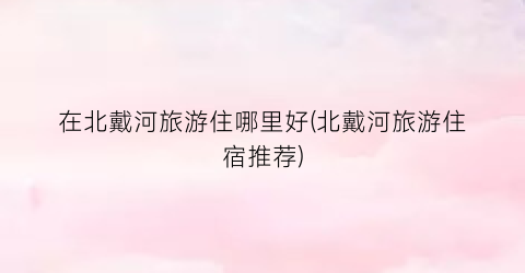 在北戴河旅游住哪里好(北戴河旅游住宿推荐)