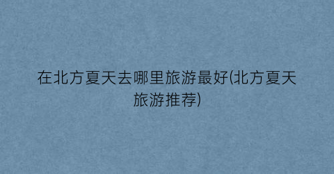 在北方夏天去哪里旅游最好(北方夏天旅游推荐)