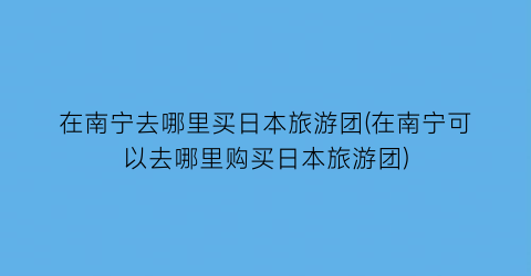 在南宁去哪里买日本旅游团(在南宁可以去哪里购买日本旅游团)