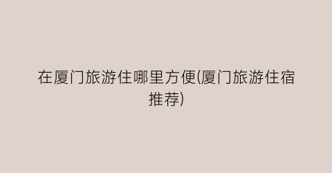 在厦门旅游住哪里方便(厦门旅游住宿推荐)