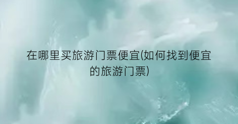 在哪里买旅游门票便宜(如何找到便宜的旅游门票)
