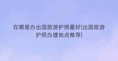 在哪里办出国旅游护照最好(出国旅游护照办理地点推荐)