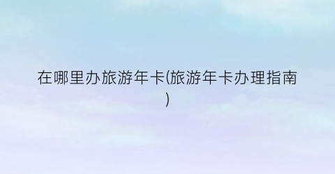 在哪里办旅游年卡(旅游年卡办理指南)