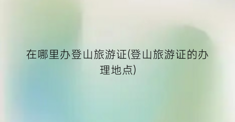 在哪里办登山旅游证(登山旅游证的办理地点)