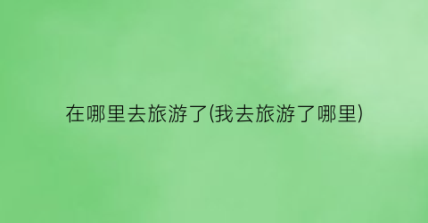 在哪里去旅游了(我去旅游了哪里)