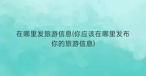 在哪里发旅游信息(你应该在哪里发布你的旅游信息)