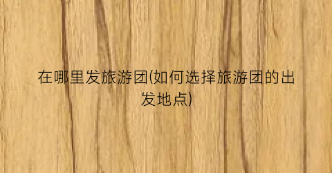 在哪里发旅游团(如何选择旅游团的出发地点)