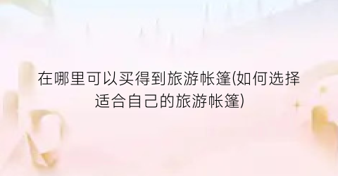 在哪里可以买得到旅游帐篷(如何选择适合自己的旅游帐篷)