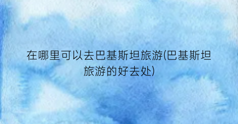 在哪里可以去巴基斯坦旅游(巴基斯坦旅游的好去处)