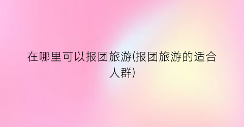 在哪里可以报团旅游(报团旅游的适合人群)
