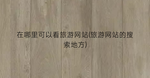 在哪里可以看旅游网站(旅游网站的搜索地方)