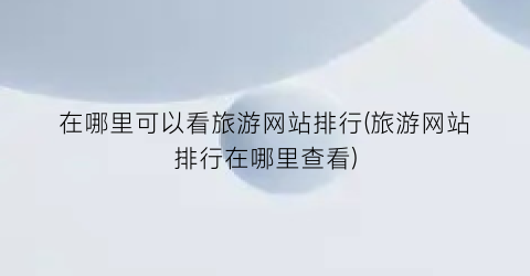 在哪里可以看旅游网站排行(旅游网站排行在哪里查看)