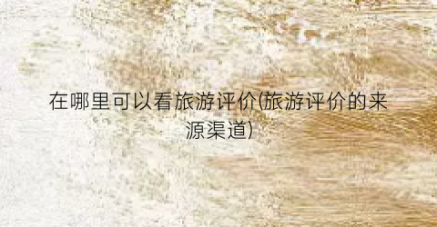 在哪里可以看旅游评价(旅游评价的来源渠道)