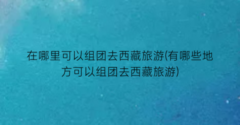 在哪里可以组团去西藏旅游(有哪些地方可以组团去西藏旅游)