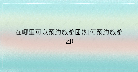 在哪里可以预约旅游团(如何预约旅游团)