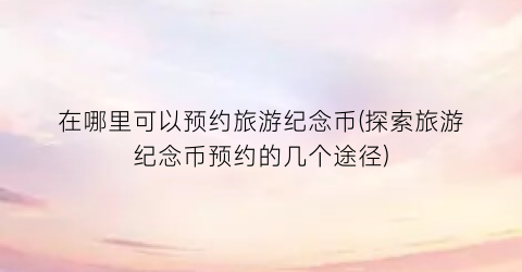 在哪里可以预约旅游纪念币(探索旅游纪念币预约的几个途径)