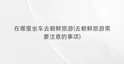 在哪里坐车去朝鲜旅游(去朝鲜旅游需要注意的事项)