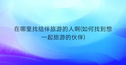 在哪里找结伴旅游的人啊(如何找到想一起旅游的伙伴)