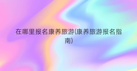 在哪里报名康养旅游(康养旅游报名指南)