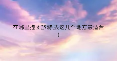 在哪里抱团旅游(去这几个地方最适合)