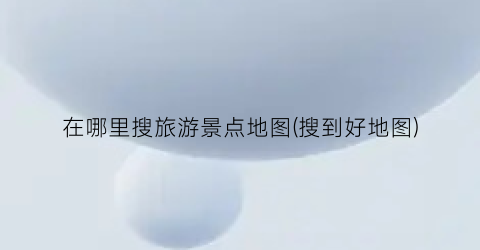 在哪里搜旅游景点地图(搜到好地图)