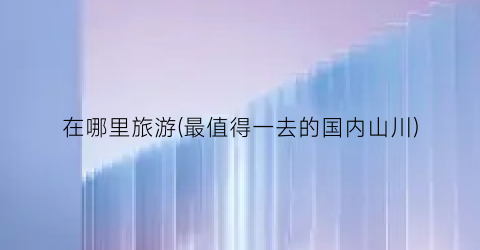 在哪里旅游(最值得一去的国内山川)