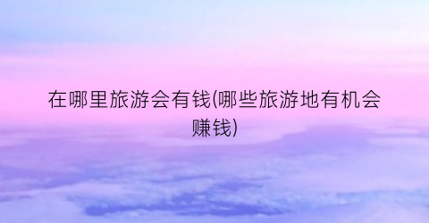 在哪里旅游会有钱(哪些旅游地有机会赚钱)
