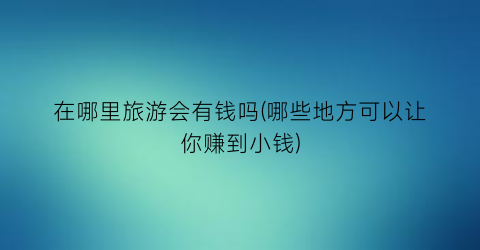 在哪里旅游会有钱吗(哪些地方可以让你赚到小钱)