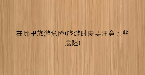 在哪里旅游危险(旅游时需要注意哪些危险)