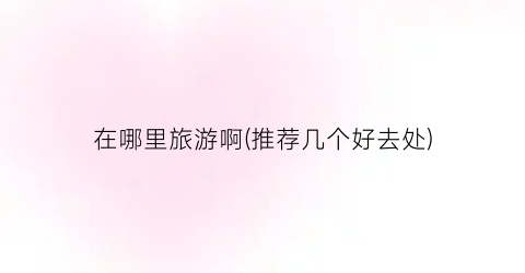 在哪里旅游啊(推荐几个好去处)