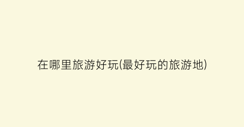 在哪里旅游好玩(最好玩的旅游地)