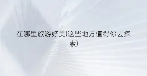在哪里旅游好美(这些地方值得你去探索)
