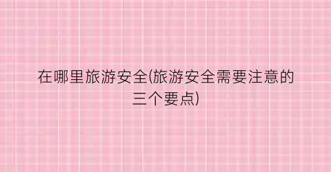 在哪里旅游安全(旅游安全需要注意的三个要点)