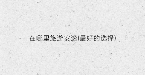 在哪里旅游安逸(最好的选择)