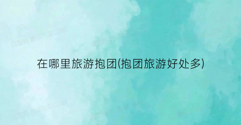 在哪里旅游抱团(抱团旅游好处多)