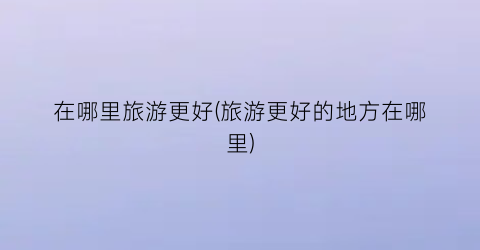 在哪里旅游更好(旅游更好的地方在哪里)
