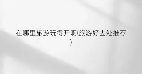 在哪里旅游玩得开啊(旅游好去处推荐)