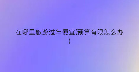 在哪里旅游过年便宜(预算有限怎么办)
