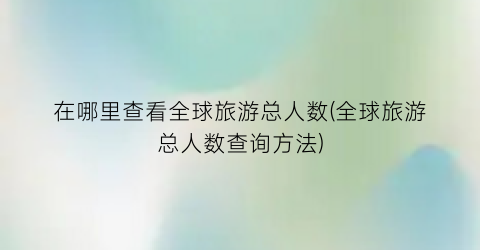在哪里查看全球旅游总人数(全球旅游总人数查询方法)