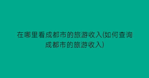 在哪里看成都市的旅游收入(如何查询成都市的旅游收入)